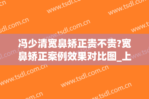 冯少清宽鼻矫正贵不贵?宽鼻矫正案例效果对比图_上海交通大学医学院附属第九人民医院