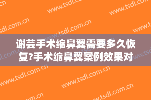 谢芸手术缩鼻翼需要多久恢复?手术缩鼻翼案例效果对比图_上海交通大学医学院附属第九人民医院