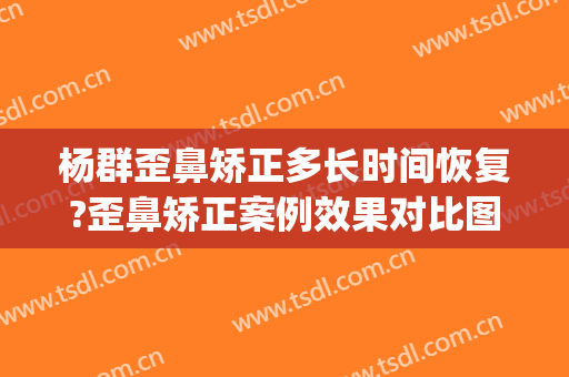 杨群歪鼻矫正多长时间恢复?歪鼻矫正案例效果对比图_上海交通大学医学院附属第九人民医院