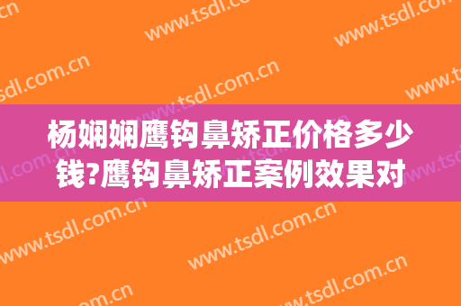 杨娴娴鹰钩鼻矫正价格多少钱?鹰钩鼻矫正案例效果对比图_上海交通大学医学院附属第九人民医院