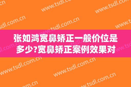 张如鸿宽鼻矫正一般价位是多少?宽鼻矫正案例效果对比图_上海交通大学医学院附属第九人民医院