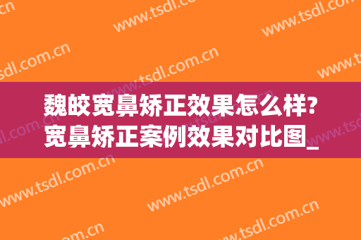 魏皎宽鼻矫正效果怎么样?宽鼻矫正案例效果对比图_上海交通大学医学院附属第九人民医院