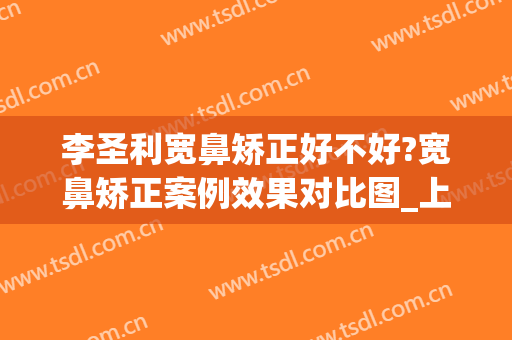 李圣利宽鼻矫正好不好?宽鼻矫正案例效果对比图_上海交通大学医学院附属第九人民医院