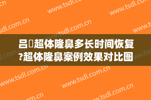 吕璘超体隆鼻多长时间恢复?超体隆鼻案例效果对比图_上海交通大学医学院附属第九人民医院