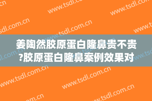 姜陶然胶原蛋白隆鼻贵不贵?胶原蛋白隆鼻案例效果对比图_上海交通大学医学院附属第九人民医院