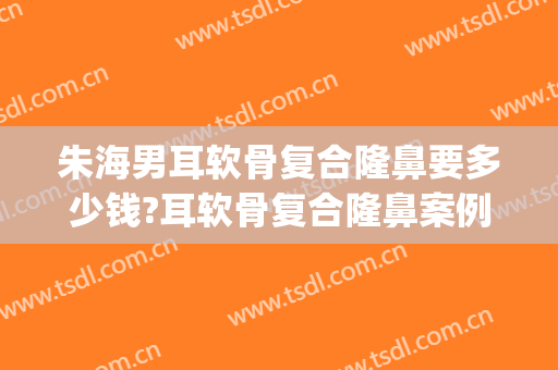 朱海男耳软骨复合隆鼻要多少钱?耳软骨复合隆鼻案例效果对比图_上海交通大学医学院附属第九人民医院