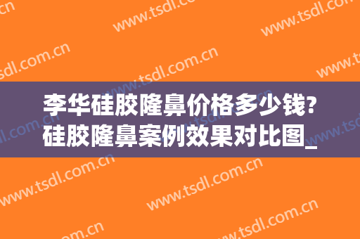 李华硅胶隆鼻价格多少钱?硅胶隆鼻案例效果对比图_上海交通大学医学院附属第九人民医院