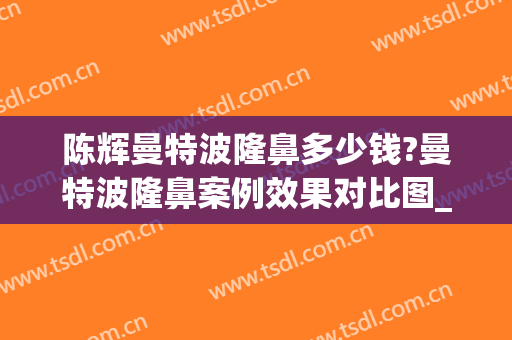 陈辉曼特波隆鼻多少钱?曼特波隆鼻案例效果对比图_上海交通大学医学院附属第九人民医院