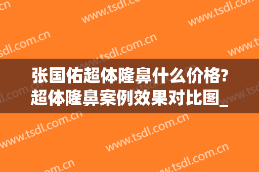 张国佑超体隆鼻什么价格?超体隆鼻案例效果对比图_上海交通大学医学院附属第九人民医院