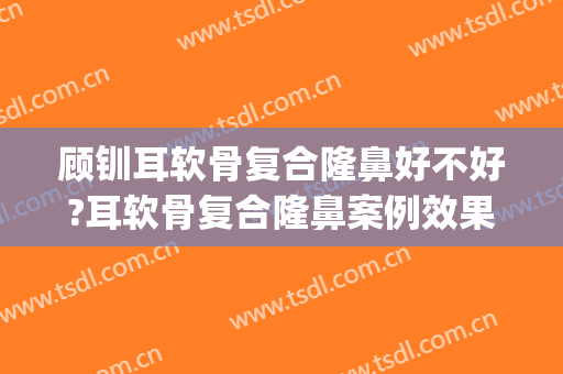顾钏耳软骨复合隆鼻好不好?耳软骨复合隆鼻案例效果对比图_上海交通大学医学院附属第九人民医院北部院区