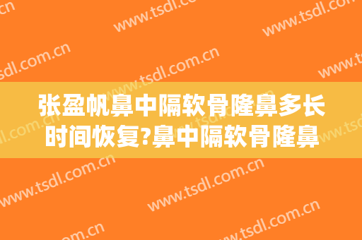 张盈帆鼻中隔软骨隆鼻多长时间恢复?鼻中隔软骨隆鼻案例效果对比图_上海交通大学医学院附属第九人民医院