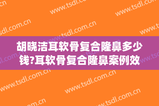 胡晓洁耳软骨复合隆鼻多少钱?耳软骨复合隆鼻案例效果对比图_上海交通大学医学院附属第九人民医院