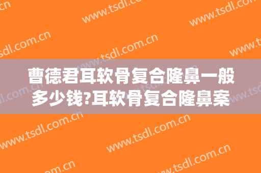曹德君耳软骨复合隆鼻一般多少钱?耳软骨复合隆鼻案例效果对比图_上海交通大学医学院附属第九人民医院