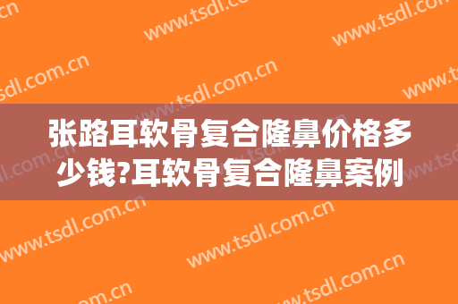 张路耳软骨复合隆鼻价格多少钱?耳软骨复合隆鼻案例效果对比图_上海交通大学医学院附属第九人民医院