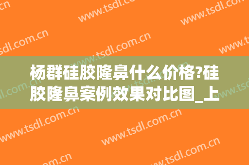杨群硅胶隆鼻什么价格?硅胶隆鼻案例效果对比图_上海交通大学医学院附属第九人民医院