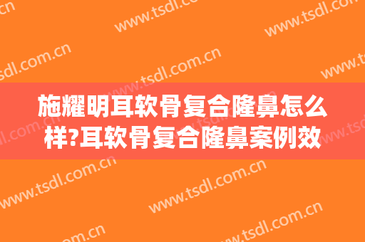 施耀明耳软骨复合隆鼻怎么样?耳软骨复合隆鼻案例效果对比图_上海交通大学医学院附属第九人民医院