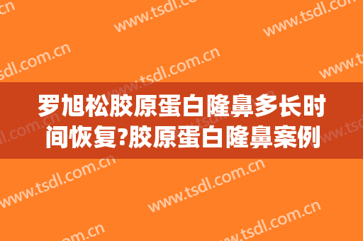 罗旭松胶原蛋白隆鼻多长时间恢复?胶原蛋白隆鼻案例效果对比图_上海交通大学医学院附属第九人民医院