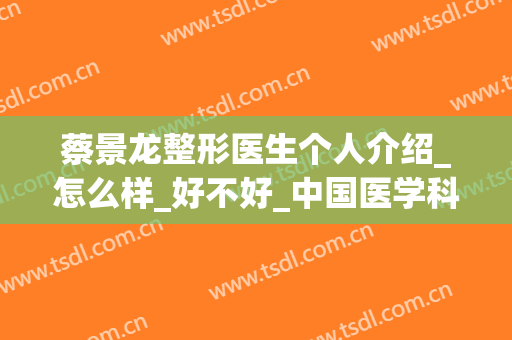 蔡景龙整形医生个人介绍_怎么样_好不好_中国医学科学院整形外科(蔡景龙医美治疗瘢痕疙瘩可以吗)