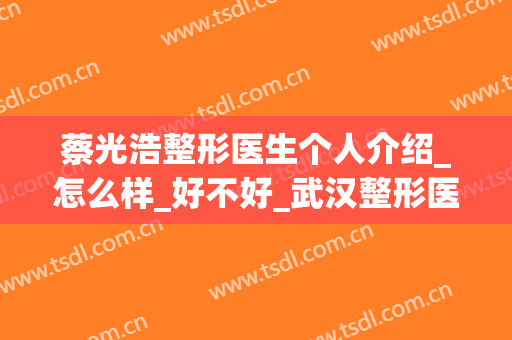 蔡光浩整形医生个人介绍_怎么样_好不好_武汉整形医院(蔡光浩做鼻子怎么样)