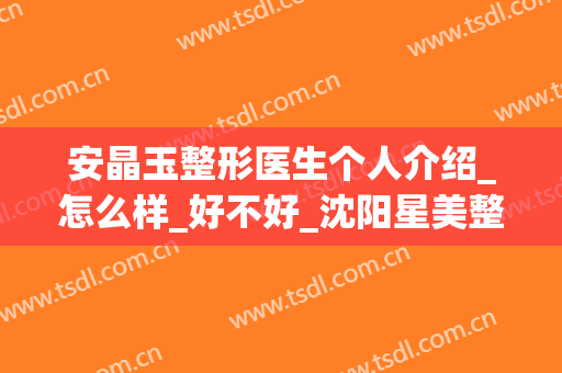 安晶玉整形医生个人介绍_怎么样_好不好_沈阳星美整形美容医院(沈阳晶方医疗美容整形医院)