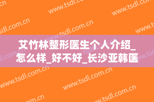 艾竹林整形医生个人介绍_怎么样_好不好_长沙亚韩医学美容医院