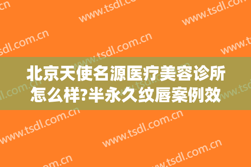 北京天使名源医疗美容诊所怎么样?半永久纹唇案例效果对比图(天使名源是正规医院吗)