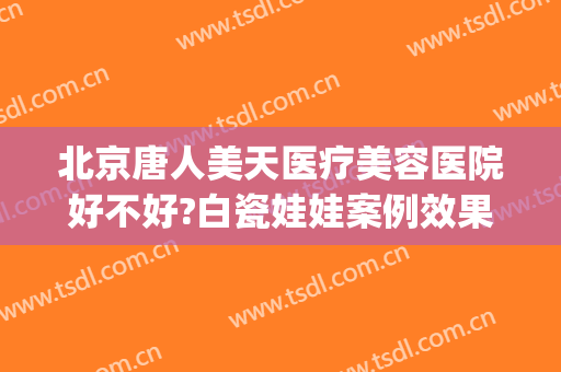 北京唐人美天医疗美容医院好不好?白瓷娃娃案例效果对比图(唐人美天美容整形医院)