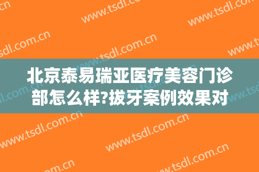 北京泰易瑞亚医疗美容门诊部怎么样?拔牙案例效果对比图(泰瑞德整形医院)
