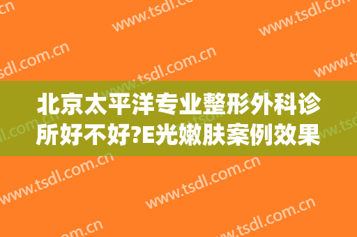 北京太平洋专业整形外科诊所好不好?E光嫩肤案例效果对比图(北京美容医院推荐)