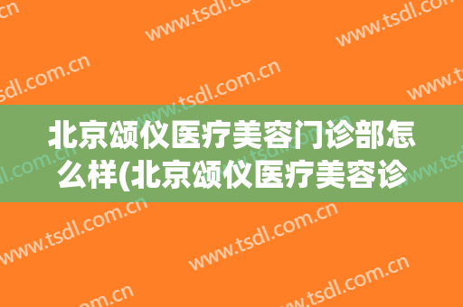 北京颂仪医疗美容门诊部怎么样(北京颂仪医疗美容诊所电话)
