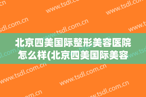 北京四美国际整形美容医院怎么样(北京四美国际美容美发)