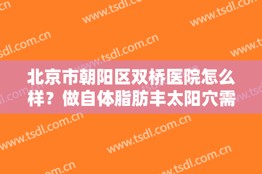 北京市朝阳区双桥医院怎么样？做自体脂肪丰太阳穴需要多少钱？费用是多少？