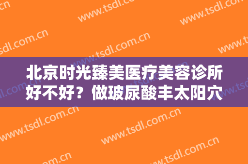 北京时光臻美医疗美容诊所好不好？做玻尿酸丰太阳穴需要多少钱？费用是多少？