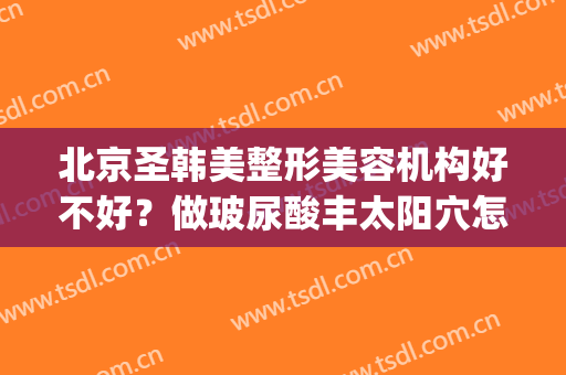 北京圣韩美整形美容机构好不好？做玻尿酸丰太阳穴怎么样？好吗？(韩式玻尿酸隆鼻整形医院)