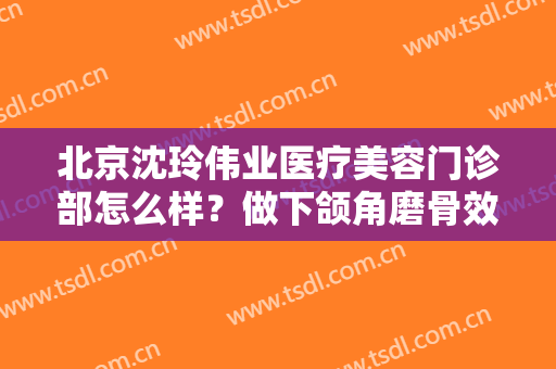 北京沈玲伟业医疗美容门诊部怎么样？做下颌角磨骨效果好不好