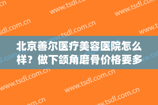 北京善尔医疗美容医院怎么样？做下颌角磨骨价格要多少(下颌角磨骨价格费用)