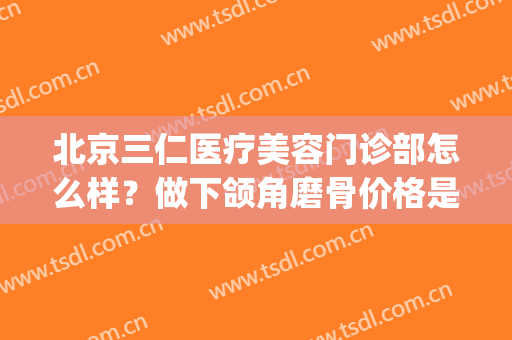 北京三仁医疗美容门诊部怎么样？做下颌角磨骨价格是多少(华仁整形美容医院地址)