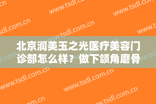 北京润美玉之光医疗美容门诊部怎么样？做下颌角磨骨费用大概需要多少