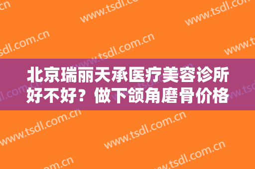 北京瑞丽天承医疗美容诊所好不好？做下颌角磨骨价格贵不贵