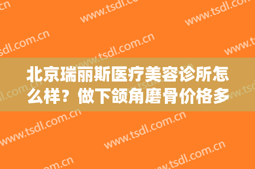 北京瑞丽斯医疗美容诊所怎么样？做下颌角磨骨价格多少钱(山东瑞丽整形医院)