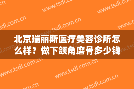 北京瑞丽斯医疗美容诊所怎么样？做下颌角磨骨多少钱(瑞丽斯医疗整形)