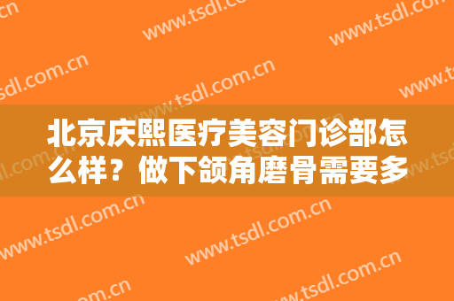 北京庆熙医疗美容门诊部怎么样？做下颌角磨骨需要多长时间？全过程解析