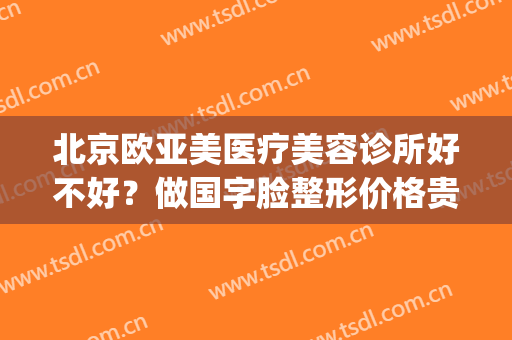 北京欧亚美医疗美容诊所好不好？做国字脸整形价格贵吗(北京欧亚美创医疗美容)