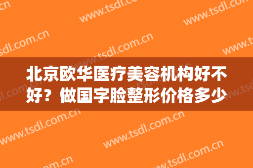 北京欧华医疗美容机构好不好？做国字脸整形价格多少钱(北京欧华医疗美容(旗舰店))