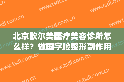 北京欧尔美医疗美容诊所怎么样？做国字脸整形副作用(北京欧亚美医疗美容诊所怎么样)