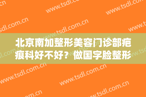 北京南加整形美容门诊部疤痕科好不好？做国字脸整形价格(北京南加美容医院)
