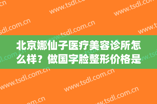 北京娜仙子医疗美容诊所怎么样？做国字脸整形价格是多少(上海娜美医疗美容整形怎么样)