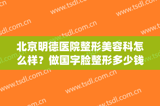 北京明德医院整形美容科怎么样？做国字脸整形多少钱(北京明德医院美容皮肤科好不好)