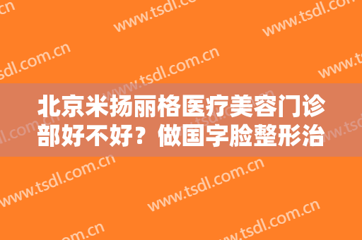 北京米扬丽格医疗美容门诊部好不好？做国字脸整形治疗效果怎么样？效果保持时间多久？