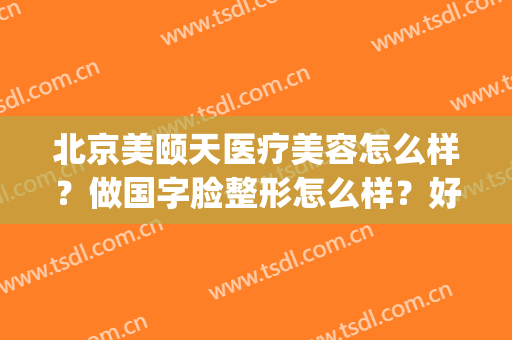 北京美颐天医疗美容怎么样？做国字脸整形怎么样？好吗？(北京美天医疗美容门诊部怎么样)